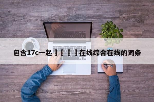 包含17c一起🌿在线综合在线的词条
