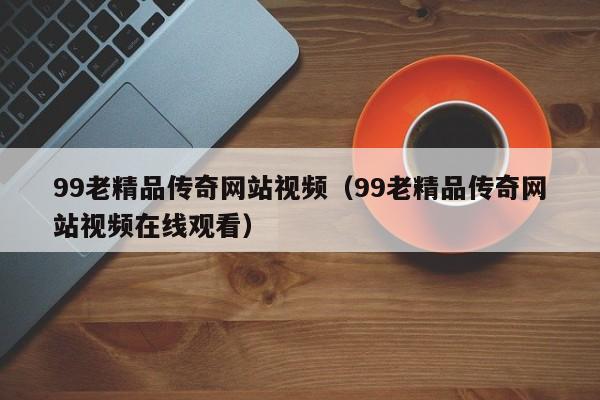 99老精品传奇网站视频(99老精品传奇网站视频在线观看)