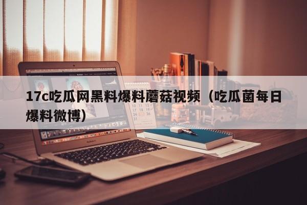 17c吃瓜网黑料爆料蘑菇视频(吃瓜菌每日爆料微博)