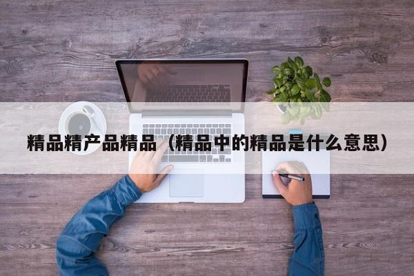 精品精产品精品(精品中的精品是什么意思)