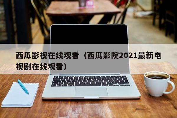 西瓜影视在线观看(西瓜影院2021最新电视剧在线观看)