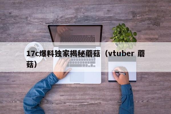 17c爆料独家揭秘蘑菇(vtuber 蘑菇)