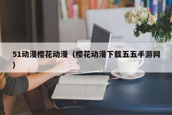 51动漫樱花动漫(樱花动漫下载五五手游网)