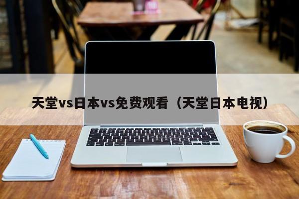 天堂vs日本vs免费观看(天堂日本电视)