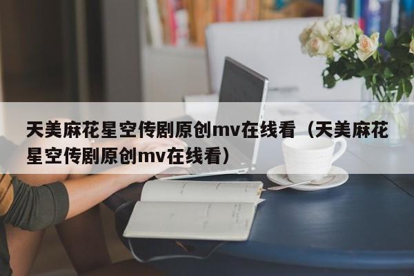 天美麻花星空传剧原创mv在线看(天美麻花星空传剧原创mv在线看)