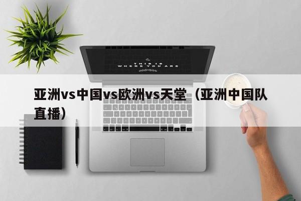 亚洲vs中国vs欧洲vs天堂(亚洲中国队直播)