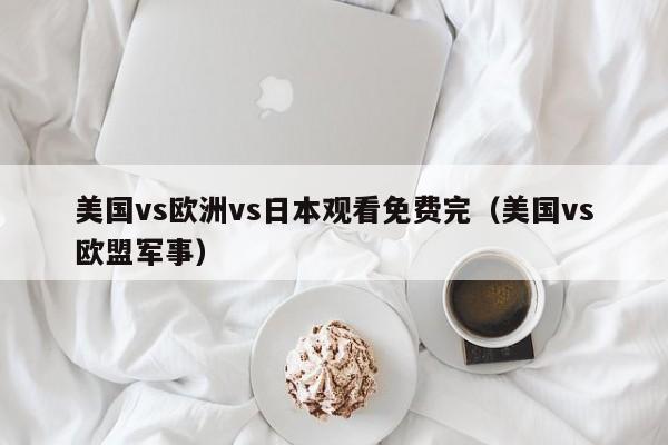 美国vs欧洲vs日本观看免费完(美国vs欧盟军事)