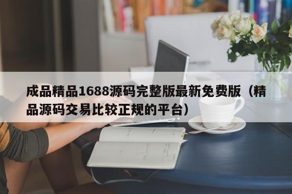 成品精品1688源码完整版最新免费版(精品源码交易比较正规的平台)