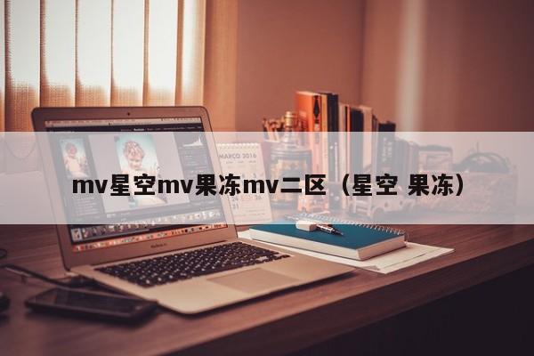 mv星空mv果冻mv二区(星空 果冻)